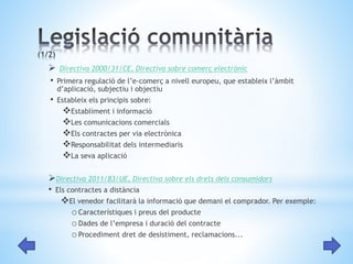  Directiva 2000/31/CE, Directiva sobre comerç electrònic 
• Primera regulació de l’e-comerç a nivell europeu, que estableix l’àmbit 
d’aplicació, subjectiu i objectiu 
• Estableix els principis sobre: 
Establiment i informació 
Les comunicacions comercials 
Els contractes per via electrònica 
Responsabilitat dels intermediaris 
La seva aplicació 
Directiva 2011/83/UE, Directiva sobre els drets dels consumidors 
• Els contractes a distància 
El venedor facilitarà la informació que demani el comprador. Per exemple: 
oCaracterístiques i preus del producte 
oDades de l’empresa i duració del contracte 
oProcediment dret de desistiment, reclamacions... 
 
