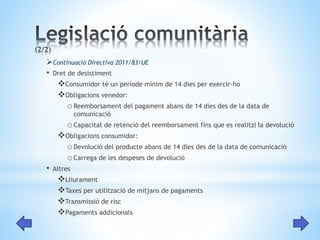 Continuació Directiva 2011/83/UE 
• Dret de desistiment 
Consumidor té un període mínim de 14 dies per exercir-ho 
Obligacions venedor: 
oReemborsament del pagament abans de 14 dies des de la data de 
comunicació 
oCapacitat de retenció del reemborsament fins que es realitzi la devolució 
Obligacions consumidor: 
oDevolució del producte abans de 14 dies des de la data de comunicació 
oCarrega de les despeses de devolució 
• Altres 
Lliurament 
Taxes per utilització de mitjans de pagaments 
Transmissió de risc 
Pagaments addicionals 
 