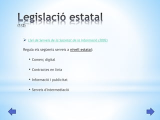  Llei de Serveis de la Societat de la Informació (2002) 
Regula els següents serveis a nivell estatal: 
• Comerç digital 
• Contractes en línia 
• Informació i publicitat 
• Serveis d'intermediació 
 