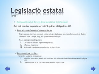  Continuació Llei de Serveis de la Societat de la Informació 
Qui pot prestar aquests serveis? I quines obligacions té? 
• Prestadors de Serveis d'Intermediació: 
Empreses que ofereixin connexió a internet, prestadors de serveis d'allotjament de dades, 
cercadors (com Google, bing, etc.) i servidors d'enllaços. 
Tenen les següents obligacions: 
I. Col·laborar amb els organismes públics 
II. Informar els clients 
III. Retirar els continguts que allotgin, si són il·lícits. 
• Empreses i particulars 
Tenen les següents obligacions: 
I. Informar els clients potencials mostrant una informació determinada a la seva pàgina 
web. 
II. I més informació, si fan contractes en línia o publicitat. 
 