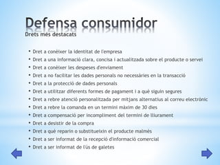 Drets més destacats 
• Dret a conèixer la identitat de l'empresa 
• Dret a una informació clara, concisa i actualitzada sobre el producte o servei 
• Dret a conèixer les despeses d'enviament 
• Dret a no facilitar les dades personals no necessàries en la transacció 
• Dret a la protecció de dades personals 
• Dret a utilitzar diferents formes de pagament i a què siguin segures 
• Dret a rebre atenció personalitzada per mitjans alternatius al correu electrònic 
• Dret a rebre la comanda en un termini màxim de 30 dies 
• Dret a compensació per incompliment del termini de lliurament 
• Dret a desistir de la compra 
• Dret a què reparin o substitueixin el producte malmès 
• Dret a ser informat de la recepció d'informació comercial 
• Dret a ser informat de l'ús de galetes 
 