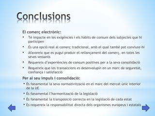 El comerç electrònic: 
• Té impacte en les exigències i els hàbits de consum dels subjectes que hi 
participen 
• És una opció real al comerç tradicional, amb el qual també pot conviure-hi 
• Afavoreix que es pugui produir el rellançament del comerç, en totes les 
seves vessants 
• Requereix d’experiències de consum positives per a la seva consolidació 
• Requereix que les transaccions es desenvolupin en un marc de seguretat, 
confiança i satisfacció 
Per al seu impuls i consolidació: 
• És fonamental la seva normativització en el marc del mercat únic interior 
de la UE 
• És fonamental l’harmonització de la legislació 
• És fonamental la transposició correcta en la legislació de cada estat 
• Es requereix la responsabilitat directa dels organismes europeus i estatals 
 