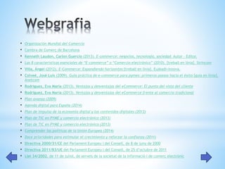 • Organización Mundial del Comercio 
• Cambra de Comerç de Barcelona 
• Kenneth Laudon, Carlon Guercio (2013). E-commerce: negocios, tecnología, sociedad. Autor – Editor. 
• Las 8 características esenciales de “E-commerce” o “Comercio electrónico” (2010). [treball en línia]. Strincom 
• Villa, Ángel (2012). E-Commerce: Expandiendo horizontes [treball en línia]. Euskadi+innova. 
• Colveé, José Luis (2009). Guía práctica de e-commerce para pymes: primeros passos hacia el éxito [guia en línia]. 
Anetcom 
• Rodríguez, Eva María (2013). Ventajas y desventajas del eCommerce: El punto del vista del cliente 
• Rodríguez, Eva María (2013). Ventajas y desventajas del eCommerce frente al comercio tradicional 
• Plan avanza (2009) 
• Agenda digital para España (2014) 
• Plan de impulso de la economía digital y los contenidos digitales (2013) 
• Plan de TIC en PYME y comercio electrónico (2013) 
• Plan de TIC en PYME y comercio electrónico (2013) 
• Comprender las políticas de la Unión Europea (2014) 
• Doce prioridades para estimular el crecimiento y reforzar la confianza (2011) 
• Directiva 2000/31/CE del Parlament Europeu i del Consell, de 8 de juny de 2000 
• Directiva 2011/83/UE del Parlament Europeu i del Consell, de 25 d’octubre de 2011 
• Llei 34/2002, de 11 de juliol, de serveis de la societat de la informació i de comerç electrònic 
 