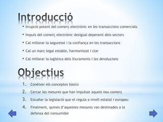 • Irrupció potent del comerç electrònic en les transaccions comercials 
• Impuls del comerç electrònic desigual depenent dels sectors 
• Cal millorar la seguretat i la confiança en les transaccions 
• Cal un marc legal estable, harmonitzat i clar 
• Cal millorar la logística dels lliuraments i les devolucions 
1. Conèixer els conceptes bàsics 
2. Cercar les mesures que han impulsat aquest nou comerç 
3. Estudiar la legislació que el regula a nivell estatal i europeu 
4. Finalment, quines d’aquestes mesures van destinades a la 
defensa del consumidor 
 