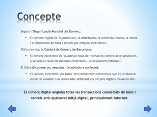Segons l’Organització Mundial del Comerç: 
• El comerç digital és "la producció, la distribució, la comercialització, la venda 
i el lliurament de béns i serveis per mitjans electrònics". 
D'altra banda, la Cambra de Comerç de Barcelona: 
• El comerç electrònic és "qualsevol tipus de transacció comercial de productes 
o serveis a través de sistemes electrònics, principalment Internet". 
El llibre E-commerce, negocios, tecnología y sociedad: 
• El comerç electrònic són totes "les transaccions comercials que es produeixin 
entre un venedor i un comprador utilitzant els mitjans digitals d'avui en dia". 
El comerç digital engloba totes les transaccions comercials de béns i 
serveis amb qualsevol mitjà digital, principalment Internet. 
 