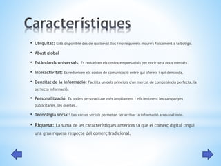• Ubiqüitat: Està disponible des de qualsevol lloc i no requereix moure's físicament a la botiga. 
• Abast global 
• Estàndards universals: Es redueixen els costos empresarials per obrir-se a nous mercats. 
• Interactivitat: Es redueixen els costos de comunicació entre qui ofereix i qui demanda. 
• Densitat de la informació: Facilita un dels principis d'un mercat de competència perfecta, la 
perfecta informació. 
• Personalització: Es poden personalitzar més àmpliament i eficientment les campanyes 
publicitàries, les ofertes… 
• Tecnologia social: Les xarxes socials permeten fer arribar la informació arreu del món. 
• Riquesa: La suma de les característiques anteriors fa que el comerç digital tingui 
una gran riquesa respecte del comerç tradicional. 
 
