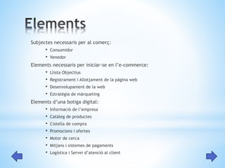 Subjectes necessaris per al comerç: 
• Consumidor 
• Venedor 
Elements necessaris per iniciar-se en l’e-commerce: 
• Llista Objectius 
• Registrament i Allotjament de la pàgina web 
• Desenvolupament de la web 
• Estratègia de màrqueting 
Elements d’una botiga digital: 
• Informació de l’empresa 
• Catàleg de productes 
• Cistella de compra 
• Promocions i ofertes 
• Motor de cerca 
• Mitjans i sistemes de pagaments 
• Logística i Servei d’atenció al client 
 