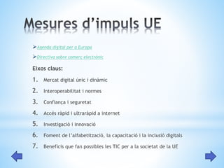 Agenda digital per a Europa 
Directiva sobre comerç electrònic 
Eixos claus: 
1. Mercat digital únic i dinàmic 
2. Interoperabilitat i normes 
3. Confiança i seguretat 
4. Accés ràpid i ultraràpid a internet 
5. Investigació i innovació 
6. Foment de l’alfabetització, la capacitació i la inclusió digitals 
7. Beneficis que fan possibles les TIC per a la societat de la UE 
 