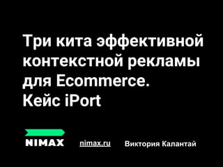Три кита эффективной
контекстной рекламы
для Ecommerce.
Кейс iPort
nimax.ru Виктория Калантай
 
