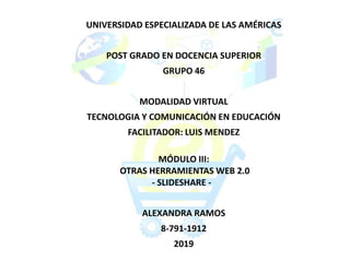 UNIVERSIDAD ESPECIALIZADA DE LAS AMÉRICAS
POST GRADO EN DOCENCIA SUPERIOR
GRUPO 46
MODALIDAD VIRTUAL
TECNOLOGIA Y COMUNICACIÓN EN EDUCACIÓN
FACILITADOR: LUIS MENDEZ
MÓDULO III:
OTRAS HERRAMIENTAS WEB 2.0
- SLIDESHARE -
ALEXANDRA RAMOS
8-791-1912
2019
 