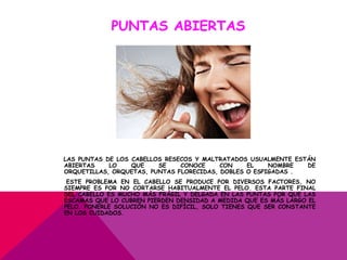 PUNTAS ABIERTAS




LAS PUNTAS DE LOS CABELLOS RESECOS Y MALTRATADOS USUALMENTE ESTÁN
ABIERTAS    LO    QUE    SE    CONOCE     CON    EL    NOMBRE  DE
ORQUETILLAS, ORQUETAS, PUNTAS FLORECIDAS, DOBLES O ESPIGADAS .
 ESTE PROBLEMA EN EL CABELLO SE PRODUCE POR DIVERSOS FACTORES, NO
SIEMPRE ES POR NO CORTARSE HABITUALMENTE EL PELO. ESTA PARTE FINAL
DEL CABELLO ES MUCHO MÁS FRÁGIL Y DELGADA EN LAS PUNTAS POR QUE LAS
ESCAMAS QUE LO CUBREN PIERDEN DENSIDAD A MEDIDA QUE ES MÁS LARGO EL
PELO. PONERLE SOLUCIÓN NO ES DIFÍCIL, SOLO TIENES QUE SER CONSTANTE
EN LOS CUIDADOS.
 