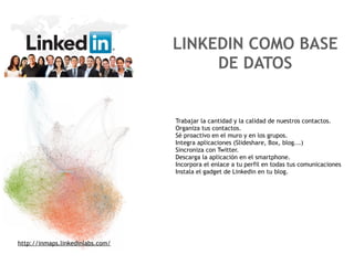 LINKEDIN COMO BASE
                                       DE DATOS


                                  Trabajar la cantidad y la calidad de nuestros contactos.
                                  Organiza tus contactos.
                                  Sé proactivo en el muro y en los grupos.
                                  Integra aplicaciones (Slideshare, Box, blog...)
                                  Sincroniza con Twitter.
                                  Descarga la aplicación en el smartphone.
                                  Incorpora el enlace a tu perfil en todas tus comunicaciones
                                  Instala el gadget de Linkedin en tu blog.




http://inmaps.linkedinlabs.com/
 