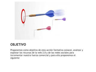 OBJETIVO
Proponemos como objetivo de esta acción formativa conocer, analizar y
explotar los recursos de la web 2.0 y de las redes sociales para
incrementar nuestra fuerza comercial y para ello proponemos el
siguiente
 