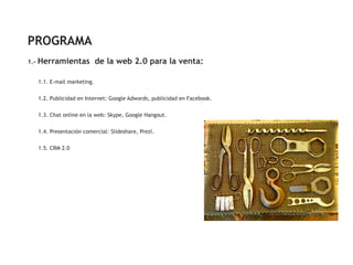 PROGRAMA
1.-   Herramientas de la web 2.0 para la venta:

      1.1. E-mail marketing.


      1.2. Publicidad en Internet: Google Adwords, publicidad en Facebook.


      1.3. Chat online en la web: Skype, Google Hangout.


      1.4. Presentación comercial: Slideshare, Prezi.


      1.5. CRM 2.0
 