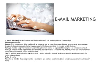 E-MAIL MARKETING



El e-mail marketing es la utilización del correo electrónico con ánimo comercial o informativo.
Permission marketing.
Asunto. Es el componente del e-mail donde se indica de qué se trata el mensaje. Aunque la mayoría de las veces pasa
desapercibida su importancia, la tiene ya que es el vehículo que decide si el mensaje será leído o no.
Mensaje. Atender las preferencias de tus clientes y tener en cuenta su capacidad tecnológica a la hora de enviarle el
mensaje. De esta última dependerá que lo enviemos en versión texto o versión HTML. Además, tiene que contener ofertas
o información realmente valiosa para el cliente.
Cierre. Siempre debe existir un link para que el cliente, automáticamente, y de forma voluntaria pueda optar por no
recibir más mensajes.
Fecha de envío.
Atención al cliente. Todas las preguntas o cuestiones que realicen los clientes deben ser contestadas en un máximo de 24
horas.
 