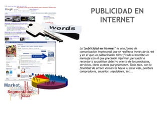 PUBLICIDAD EN
          INTERNET


La "publicidad en internet" es una forma de
comunicación impersonal que se realiza a través de la red
y en el que un patrocinador identificado transmite un
mensaje con el que pretende informar, persuadir o
recordar a su público objetivo acerca de los productos,
servicios, ideas u otros que promueve. Todo esto, con la
finalidad de atraer visitantes hacia su sitio web, posibles
compradores, usuarios, seguidores, etc...
 