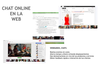 CHAT ONLINE
   EN LA
    WEB




              WEBINARIOS, CHATS:

              Realiza eventos sin coste.
              Ahorra tiempo y dinero evitando desplazamientos
              Haz demostraciones en vivo de tus productos y servicios
              Obten feedback rápido e interactivo de tus clientes
 