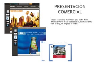 PRESENTACIÓN
      COMERCIAL
Elabora tu catálogo multimedia para poder darle
difusión a través de las redes sociales, insertarlo en tu
web, tu blog, los blogs de tu sector...
 