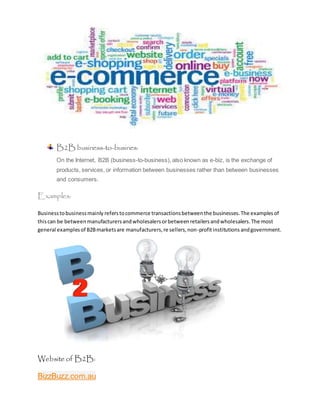 B2B business-to-busines:
On the Internet, B2B (business-to-business), also known as e-biz, is the exchange of
products, services, or information between businesses rather than between businesses
and consumers.
Examples:
Businesstobusinessmainly referstocommerce transactionsbetweenthe businesses.The examplesof
thiscan be betweenmanufacturersandwholesalersorbetweenretailersandwholesalers.The most
general examplesof B2Bmarketsare manufacturers,re sellers,non-profitinstitutions andgovernment.
Website of B2B:
BizzBuzz.com.au
 