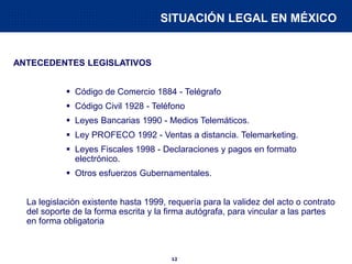 12
SITUACIÓN LEGAL EN MÉXICO
ANTECEDENTES LEGISLATIVOS
 Código de Comercio 1884 - Telégrafo
 Código Civil 1928 - Teléfono
 Leyes Bancarias 1990 - Medios Telemáticos.
 Ley PROFECO 1992 - Ventas a distancia. Telemarketing.
 Leyes Fiscales 1998 - Declaraciones y pagos en formato
electrónico.
 Otros esfuerzos Gubernamentales.
La legislación existente hasta 1999, requería para la validez del acto o contrato
del soporte de la forma escrita y la firma autógrafa, para vincular a las partes
en forma obligatoria
 