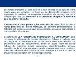 17
En materia mercantil, al igual que en la civil, cuando la ley exija la forma
escrita para los contratos y la firma de los documentos relativos, esos
supuestos se tendrán por cumplidos tratándose de mensaje de datos
siempre que éste sea atribuible a las personas obligadas y accesible
para su ulterior consulta.
Y se reconoce como prueba a los mensajes de datos. Para valorar la
fuerza probatoria de dichos mensajes, se estimará primordialmente la
fiabilidad del método en que haya sido generada, archivada, comunicada o
conservada la información.
• Se reformó la LEY FEDERAL DE PROTECCIÓN AL CONSUMIDOR para
reconocer la utilización de medios electrónicos, ópticos o cualquier otra
tecnología en la instrumentación de las operaciones que celebren los
proveedores con los consumidores, dando las bases sobre las cuales
habrán de realizarse dichas operaciones (confidencialidad, certeza,
seguridad en la información proporcionada al consumidor, etc.), previendo
sanciones administrativas (acaso las mas altas) para el caso de que los
proveedores no cumplan con dichas disposiciones.
 