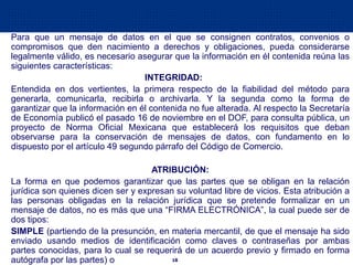 18
Para que un mensaje de datos en el que se consignen contratos, convenios o
compromisos que den nacimiento a derechos y obligaciones, pueda considerarse
legalmente válido, es necesario asegurar que la información en él contenida reúna las
siguientes características:
INTEGRIDAD:
Entendida en dos vertientes, la primera respecto de la fiabilidad del método para
generarla, comunicarla, recibirla o archivarla. Y la segunda como la forma de
garantizar que la información en él contenida no fue alterada. Al respecto la Secretaría
de Economía publicó el pasado 16 de noviembre en el DOF, para consulta pública, un
proyecto de Norma Oficial Mexicana que establecerá los requisitos que deban
observarse para la conservación de mensajes de datos, con fundamento en lo
dispuesto por el artículo 49 segundo párrafo del Código de Comercio.
ATRIBUCIÓN:
La forma en que podemos garantizar que las partes que se obligan en la relación
jurídica son quienes dicen ser y expresan su voluntad libre de vicios. Esta atribución a
las personas obligadas en la relación jurídica que se pretende formalizar en un
mensaje de datos, no es más que una “FIRMA ELECTRÓNICA”, la cual puede ser de
dos tipos:
SIMPLE (partiendo de la presunción, en materia mercantil, de que el mensaje ha sido
enviado usando medios de identificación como claves o contraseñas por ambas
partes conocidas, para lo cual se requerirá de un acuerdo previo y firmado en forma
autógrafa por las partes) o
 