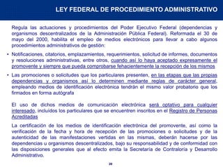 20
Regula las actuaciones y procedimientos del Poder Ejecutivo Federal (dependencias y
organismos descentralizados de la Administración Pública Federal). Reformada el 30 de
mayo del 2000, habilita el empleo de medios electrónicos para llevar a cabo algunos
procedimientos administrativos de gestión:
• Notificaciones, citatorios, emplazamientos, requerimientos, solicitud de informes, documentos
y resoluciones administrativas, entre otros, cuando así lo haya aceptado expresamente el
promovente y siempre que pueda comprobarse fehacientemente la recepción de los mismos
• Las promociones o solicitudes que los particulares presenten, en las etapas que las propias
dependencias y organismos así lo determinen mediante reglas de carácter general,
empleando medios de identificación electrónica tendrán el mismo valor probatorio que los
firmados en forma autógrafa
El uso de dichos medios de comunicación electrónica será optativo para cualquier
interesado, incluídos los particulares que se encuentren inscritos en el Registro de Personas
Acreditadas
La certificación de los medios de identificación electrónica del promovente, así como la
verificación de la fecha y hora de recepción de las promociones o solicitudes y de la
autenticidad de las manifestaciones vertidas en las mismas, deberán hacerse por las
dependencias u organismos descentralizados, bajo su responsabilidad y de conformidad con
las disposiciones generales que al efecto emita la Secretaría de Contraloría y Desarrollo
Administrativo.
LEY FEDERAL DE PROCEDIMIENTO ADMINISTRATIVO
 