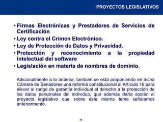 24
• Firmas Electrónicas y Prestadores de Servicios de
Certificación
• Ley contra el Crimen Electrónico.
• Ley de Protección de Datos y Privacidad.
• Protección y reconocimiento a la propiedad
intelectual del software
• Legislación en materia de nombres de dominio.
Adicionalmente a lo anterior, también se está proponiendo en dicha
Cámara de Senadores una reforma constitucional al Artículo 16 para
elevar al rango de garantía individual el derecho a la protección de
los datos personales del individuo, que además daría sostén al
proyecto legislativo que sobre éste mismo tema señalamos
anteriormente.
PROYECTOS LEGISLATIVOS
 