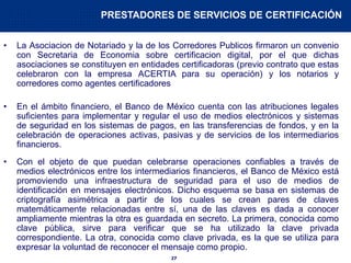 27
• La Asociacion de Notariado y la de los Corredores Publicos firmaron un convenio
con Secretaria de Economia sobre certificacion digital, por el que dichas
asociaciones se constituyen en entidades certificadoras (previo contrato que estas
celebraron con la empresa ACERTIA para su operación) y los notarios y
corredores como agentes certificadores
• En el ámbito financiero, el Banco de México cuenta con las atribuciones legales
suficientes para implementar y regular el uso de medios electrónicos y sistemas
de seguridad en los sistemas de pagos, en las transferencias de fondos, y en la
celebración de operaciones activas, pasivas y de servicios de los intermediarios
financieros.
• Con el objeto de que puedan celebrarse operaciones confiables a través de
medios electrónicos entre los intermediarios financieros, el Banco de México está
promoviendo una infraestructura de seguridad para el uso de medios de
identificación en mensajes electrónicos. Dicho esquema se basa en sistemas de
criptografía asimétrica a partir de los cuales se crean pares de claves
matemáticamente relacionadas entre sí, una de las claves es dada a conocer
ampliamente mientras la otra es guardada en secreto. La primera, conocida como
clave pública, sirve para verificar que se ha utilizado la clave privada
correspondiente. La otra, conocida como clave privada, es la que se utiliza para
expresar la voluntad de reconocer el mensaje como propio.
PRESTADORES DE SERVICIOS DE CERTIFICACIÓN
 