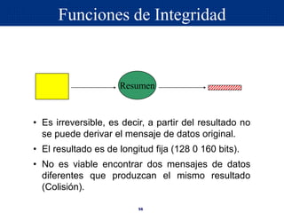56
Resumen
• Es irreversible, es decir, a partir del resultado no
se puede derivar el mensaje de datos original.
• El resultado es de longitud fija (128 0 160 bits).
• No es viable encontrar dos mensajes de datos
diferentes que produzcan el mismo resultado
(Colisión).
Funciones de Integridad
 
