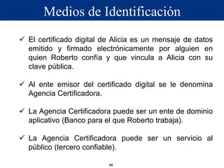 64
 El certificado digital de Alicia es un mensaje de datos
emitido y firmado electrónicamente por alguien en
quien Roberto confía y que vincula a Alicia con su
clave pública.
 Al ente emisor del certificado digital se le denomina
Agencia Certificadora.
 La Agencia Certificadora puede ser un ente de dominio
aplicativo (Banco para el que Roberto trabaja).
 La Agencia Certificadora puede ser un servicio al
público (tercero confiable).
Medios de Identificación
 
