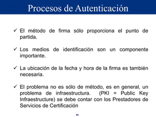 65
 El método de firma sólo proporciona el punto de
partida.
 Los medios de identificación son un componente
importante.
 La ubicación de la fecha y hora de la firma es también
necesaria.
 El problema no es sólo de método, es en general, un
problema de infraestructura. (PKI = Public Key
Infraestructure) se debe contar con los Prestadores de
Servicios de Certificación
Procesos de Autenticación
 