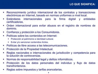 8
 Reconocimiento jurídico internacional de los contratos y transacciones
electrónicas en Internet, basado en normas uniformes a nivel local.
 Estándares internacionales para la firma digital y entidades
certificadoras.
 Orden internacional para evitar abusos en el registro de nombres de
dominio.
 Confianza y protección a los Consumidores.
 Políticas sobre los contenidos en Internet:
 Protección al patrimonio e identidad cultural.
 Evitar y/o sancionar contenidos ilícitos.
 Políticas de libre acceso a las telecomunicaciones.
 Protección de la Propiedad Intelectual.
 Reglas nacionales e internacionales de jurisdicción y competencia para
la solución de controversias.
 Normas de responsabilidad legal y delitos informáticos.
 Protección de los datos personales del individuo y flujo de datos
transfronterizos.
 Reglas sobre impuestos y tarifas arancelarias.
LO QUE SIGNIFICA:
 