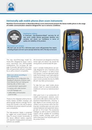 2
N
o
costs | 3year
sWARRANTY|n
o
costs|3year
sWARRANTY|
No
Questions
Asked
Intrinsically safe mobile phones from ecom instruments
Hard-line Communication in HazardousAreas:ecom instruments present the latest mobile phone in the range
of mobile communication solutions designed for use in extreme conditions
Anything but ordinary
A three-year „No-Questions-Asked“ warranty for all
new ecom mobile phones guarantees absolute cost
certainty and shows our confidence in terms of
quality and reliability of the product.
The new top-of-the-range model Ex-
Handy 08 is designed for Zone 1 and is
ecom instruments’ first UMTS-enabled
mobile-phone. The Ex-Handy 08 (see
page 4) provides high performance capa-
bility and guarantees software compatibi-
lity as well as network compatibility.
Select your phone according to
your requirements
Depending on the configuration, the
Quadband cell-phone combines many
more features than just making and
receiving calls, as there is also:
• a personal alarm signal-system
• a camera with video function
• an LED Flashlight and
• walkie-talkie communication
(push-to-talk).
Thanks to the integrated antenna the Ex-
Handy displays excellent reception and
above average network coverage.The Ex-
Handy 08 currently is the only Ex-device
worldwide with proven network and soft-
ware compatibility.
The high-resolution display is protected
by rugged and scratch-resistant Gorilla
Glass. To ensure smooth functionality of
the device, different battery capacities
with separate charging options and spare
batteries are available.
All connections are designed so that they
remain tight and reduce risk, should the
closing tab be unintentionally left open.
ecom´s versatile mobile-phones are spe-
cially designed for use in hazardous areas
of Zone 1/21 division 1 as well as Zone
2/22, division 2 and are approved world-
wide.The Ex-Handy is very well suited for
international use.For use in Zone 2/22,di-
vision 2 ecom provides the new Ex-HSPA
08 with near field communication.
To help find your ideal mobile phone
solution, head to www.intrinsically-safe-
mobile.com and use our tailored product
finder.
With great trust in our product-line of
mobile communication solutions, ecom
instruments offer clients a three year No-
Questions-Asked-Warranty: ensuring a
high degree of cost certainty. ecom gua-
rantees a service process within five wor-
king days including spare and worn parts
(except batteries) and inadvertent dama-
ge with no “ifs or buts”. The accessories
catalogue as well as ecom’s professional
support will be available for succeeding
product models, including spare parts,
within three years from discontinuation of
the product family.
Guaranteed cost certainty
We don‘t ask, we act! For a full three years, ecom will guarantee free repairs
including all spare and worn parts (except batteries) with a five-day turnaround.
 