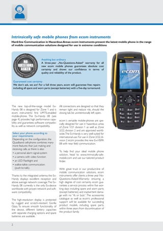 2
N
o
costs | 3year
sWARRANTY|n
o
costs|3year
sWARRANTY|
No
Questions
Asked
Intrinsically safe mobile phones from ecom instruments
Hard-line Communication in HazardousAreas:ecom instruments present the latest mobile phone in the range
of mobile communication solutions designed for use in extreme conditions
Anything but ordinary
A three-year „No-Questions-Asked“ warranty for all
new ecom mobile phones guarantees absolute cost
certainty and shows our confidence in terms of
quality and reliability of the product.
The new top-of-the-range model Ex-
Handy 08 is designed for Zone 1 and is
ecom instruments’ first UMTS-enabled
mobile-phone. The Ex-Handy 08 (see
page 4) provides high performance capa-
bility and guarantees software compatibi-
lity as well as network compatibility.
Select your phone according to
your requirements
Depending on the configuration, the
Quadband cell-phone combines many
more features than just making and
receiving calls, as there is also:
• a personal alarm signal-system
• a camera with video function
• an LED Flashlight and
• walkie-talkie communication
(push-to-talk).
Thanks to the integrated antenna the Ex-
Handy displays excellent reception and
above average network coverage.The Ex-
Handy 08 currently is the only Ex-device
worldwide with proven network and soft-
ware compatibility.
The high-resolution display is protected
by rugged and scratch-resistant Gorilla
Glass. To ensure smooth functionality of
the device, different battery capacities
with separate charging options and spare
batteries are available.
All connections are designed so that they
remain tight and reduce risk, should the
closing tab be unintentionally left open.
ecom´s versatile mobile-phones are spe-
cially designed for use in hazardous areas
of Zone 1/21 division 1 as well as Zone
2/22, division 2 and are approved world-
wide.The Ex-Handy is very well suited for
international use.For use in Zone 2/22,di-
vision 2 ecom provides the new Ex-HSPA
08 with near field communication.
To help find your ideal mobile phone
solution, head to www.intrinsically-safe-
mobile.com and use our tailored product
finder.
With great trust in our product-line of
mobile communication solutions, ecom
instruments offer clients a three year No-
Questions-Asked-Warranty: ensuring a
high degree of cost certainty. ecom gua-
rantees a service process within five wor-
king days including spare and worn parts
(except batteries) and inadvertent dama-
ge with no “ifs or buts”. The accessories
catalogue as well as ecom’s professional
support will be available for succeeding
product models, including spare parts,
within three years from discontinuation of
the product family.
Guaranteed cost certainty
We don‘t ask, we act! For a full three years, ecom will guarantee free repairs
including all spare and worn parts (except batteries) with a five-day turnaround.
 