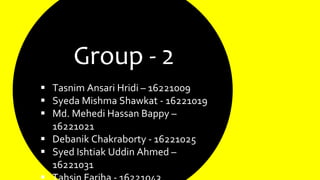 Group - 2
 Tasnim Ansari Hridi – 16221009
 Syeda Mishma Shawkat - 16221019
 Md. Mehedi Hassan Bappy –
16221021
 Debanik Chakraborty - 16221025
 Syed Ishtiak Uddin Ahmed –
16221031
 