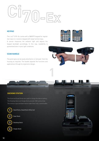 10
1
10
Keypad
The i.roc®
Ci70 -Ex comes with a QWERTY keypad for regular
text input or a numeric keypad with large function keys.
A sensor measures the ambient light and adjusts the
keypad backlight accordingly. In this way, readability is
guaranteed even in poor light conditions.
Scan Handle
The pistol grip can be easily attached to or removed from the
housing as required. The handle expands the functions and
applications through its ergonomic design.
Docking station
The Dual and Quad Docks are used to charge the device battery.
The Desktop Dock and Single Dock provide USB connectivity.
The various cups and base docks make them fully customizable.
	 Quad Dock, Quad Dock Ethernet
	 Dual Dock
	 Desktop Dock
	 Single Dock
1
2
3
4
 
