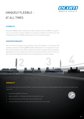 11
2 43
11
flexibility
The optional WWAN module combines both mobile standards UMTS and CDMA in a single de-
vice. This also means maximum flexibility for international companies. The PDA can be used
worldwide as the built-in WWAN module supports all main wireless standards.
GSM/UMTS/CDMA/GPS
The i.roc®
Ci70 -Ex constitutes the only solution for Zone 1/21 and Class I, II, III, Division 1 that
combines all wireless networking (WWAN, WLAN and Bluetooth 2.1) in a single device. This al-
lows fast data exchange across different networks even where coverage conditions are difficult.
Depending on the user‘s location due to the on-the-fly selection function, the i.roc®
Ci70 -Ex is
able to dial into the respective networks, thus ensuring continuous network coverage.
Uniquely flexible -
at all times
Durability
A durable display protected by Gorilla Glass®
and laser etched, high wear-resistant keypad buttons complete the excellent user
experience:
•	 permanent readability of the keys
•	 display readable in all lighting conditions and operable in rain
•	 minimizes downtime such as repair and maintenance times
•	 increases PDA service life, thereby reducing TCO (total cost of ownership)
 