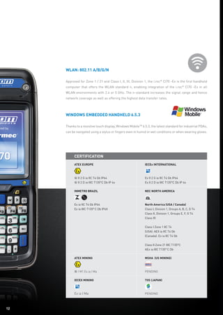 1212
WLAN: 802.11 a/b/g/n
Approved for Zone 1 / 21 and Class I, II, III, Division 1, the i.roc®
Ci70 -Ex is the first handheld
computer that offers the WLAN standard n, enabling integration of the i.roc®
Ci70 -Ex in all
WLAN environments with 2.4 or 5 GHz. The n-standard increases the signal range and hence
network coverage as well as offering the highest data transfer rates.
Windows Embedded Handheld 6.5.3
Thanks to a resistive touch display, Windows MobileTM
6.5.3, the latest standard for industrial PDAs,
can be navigated using a stylus or fingers even in humid or wet conditions or when wearing gloves.
Certification
ATEX EuropE
	
† II 2 G ia IIC T4 Gb IP64
† II 2 D ia IIIC T135°C Db IP 6x
IECEx International
Ex II 2 G ia IIC T4 Gb IP64
Ex II 2 D ia IIIC T135°C Db IP 6x
Inmetro Brazil
Ex ia IIC T4 Gb IP64
Ex ia IIIC T135° C Db IP6X
NEC North america
North America (USA / Canada)
Class I, Division 1, Groups A, B, C, D T4
Class II, Division 1, Groups E, F, G T4
Class III
Class I Zone 1 IIC T4
(USA): AEX ia IIC T4 Gb
(Canada): Ex ia IIC T4 Gb
Class II Zone 21 IIIC T135°C
AEx ia IIIC T135° C Db
ATEX Mining
† I M1 Ex ia I Ma
MSHA (US Mining)
Pending
IECEx Mining
Ex ia I Ma
TIIS (Japan)
Pending
 