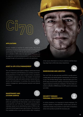 1313
of the round. Information on critical conditions and the resul-
ting steps help to effectively reduce downtimes.
Warehousing and logistics
The i.roc®
Ci70 -Ex uses barcodes and RFID to quickly and ac-
curately detect and identify goods in warehouses, on trucks and
in cars. The 2D Multi-Range Imager reads barcodes up to 15 m
(49 ft) away and eliminates walking unnecessary distances and
regular stooping or bending for employees. The direct data con-
nection via WLAN or WWAN keeps the ERP system continuously
up to date.
Security through
personal identification
In certain situations, it is important to locate employees. For
example, thanks to integrated GPS, injured users can be lo-
cated which allows rescue teams to reach them in hazardous
areas more quickly to provide the necessary aid.
Applications
Process reliabiltiy is essential for product quality. This can be
achieved by carrying out all processes precisely according to their
specifications. The i.roc®
Ci70 -Ex, with a direct link to an ERP sys-
tem via WLAN or UMTS, offers the ideal solution. Processes can
be supported, controlled and documented in real-time from stock
removal through to the production line and to the warehouse.
Asset  Life-Cycle Management
The i.roc®
Ci70 -Ex can be used to configure, control and monitor
system components and field devices via a wireless connection.
During downtime or in the event of system errors, cancellation
or breakdown expenses can occur. The freedom of movement
and flexibility will make work easier and also improve both pro-
duction and maintenance. In summary, this ensures effective
systems management, optimal process execution and reduced
downtime.
Maintenance and
systems service
Based on an adequate round-trip software, a route is created
within the system that the field worker covers on his regular
round with the i.roc®
Ci70 -Ex. The system components (e.g.
individual valves) can be identified by means of RFID or bar-
code and checked against exact specifications. The results are
then available online or per synchronization after completion
 