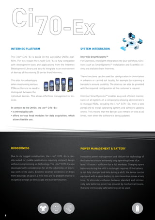 88
Ruggedness
Due to its rugged construction, the i.roc®
Ci70 -Ex is ide-
ally suited for mobile applications requiring compact design
without compromising on technology. The i.roc®
Ci70 -Ex was
developed with consideration for all the adversities of every-
day work of its users. Extreme weather conditions or drops
from distances of up to 1.2 m (4 feet) are no problem thanks to
its special design as well as gas and dust certification.
Power management  battery
Innovative power management and lithium-ion technology of
the batteries ensure extremely long operating times of at
least 10 hours - sufficient for a full workday. Charging spare
batteries during the shift is no longer required. If the battery
is not fully charged and fails during a shift, the device can be
equipped with a spare battery in non-hazardous areas at any
time. To eliminate confusion between standard and intrinsi-
cally safe batteries, ecom has ensured by mechanical means,
that only intrinsically safe batteries can be used.
Intermec platform
The i.roc®
Ci70 -Ex is based on the successful CN70e plat-
form. For this reason the i.roc® Ci70 -Ex is fully compatible
with development tools and applications from the Intermec
Development Library and easy to integrate in an environment
of devices of the existing 70 series from Intermec.
This also has advantages
when maintaining various
PDAs as there is no need to
distinguish between the
individual devices. This allows effortless management of de-
vices.
In contrast to the CN70e, the i.roc®
Ci70 -Ex:
• is intrinsically safe
• offers various head modules for data acquisition, which
allows flexible use.
System integration
Intermec SmartSystemsTM
For seamless, intelligent integration into your workflow, func-
tions such as SmartSystemsTM
installation and ScanNGo cli-
ents are available from Intermec.
These functions can be used for configuration or installation
in advance or carried out locally, for example by scanning a
barcode to ensure usability. The devices can also be provided
with the required configuration at the customer‘s request.
Intermec SmartSystemsTM
enables easy and efficient mainte-
nance of all systems of a company by allowing administrators
to manage PDAs, including the i.roc®
Ci70 –Ex, from a web
portal and to install operating system and software updates
online. This means that the devices can remain on-site at all
times, even when the software is being updated.
 