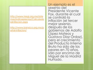 Un ejemplo es el
sexenio del
Presidente Vicente
Fox, durante el cual
se controló la
inflación (el tercer
mejor sexenio,
después de los
gobiernos de Adolfo
López Mateos y
Gustavo Díaz Ordaz),
pero el crecimiento
del Producto Interno
Bruto ha sido de los
peores en 70 años,
sólo por encima de
Miguel de la Madrid
Hurtado.
http://www.inegi.org.mx/siste
mas/indiceprecios/Calculado
raInflacion.aspx
http://www.banxico.org.mx/p
ortal-inflacion/
 
