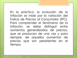 En la práctica, la evolución de la
inflación se mide por la variación del
Índice de Precios al Consumidor (IPC).
Para comprender el fenómeno de la
inflación, se debe distinguir entre
aumentos generalizados de precios,
que se producen de una vez y para
siempre, de aquellos aumentos de
precios que son persistentes en el
tiempo.
 