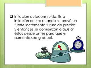  Inflación autoconstruida. Esta
inflación ocurre cuando se prevé un
fuerte incremento futuro de precios,
y entonces se comienzan a ajustar
éstos desde antes para que el
aumento sea gradual.
 
