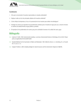 14 Práctica 1
Universidad Autónoma Metropolitana/Unidad Iztapalapa/División de Ciencias Biológicas y de la Salud
Práctica 1
Cuestionario
1.	 ¿Por qué se recomienda el muestreo representativo en estudios ambientales?
2.	 Explique ¿cuáles son los dos principales objetivos del muestreo ambiental?
3.	 ¿Cómo influye la temperatura y la luz en la preservación de las muestras para análisis microbiológicos?
4.	 Investigar las normas que especifican los procedimientos sanitarios para el muestreo de agua para uso y consumo humano
en sistemas de abastecimiento de agua públicos y privados.
5.	 Dé ejemplos de las problemáticas de nuestro país por las actividades humanas en la calidad del suelo y agua.
Bibliografía
	 Lawrence H. Keith. 1990. Environmental sampling: a summary. Environmental Science & Technology 24 (5), 610-617. http://
pubs.acs.org/doi/abs/10.1021/es00075a003
	 Standard Methods for the Examination of Water and Wastewater. 1989. Edited by Cleceri, L.S., Greenberg, A.E., & Trussell,
R.R. 17a. Ed. U. S. A.
	 Gregoire Timothy G. 2008. Sampling strategies for natural resources and the environment. Chapman & Hall/CRC.
 