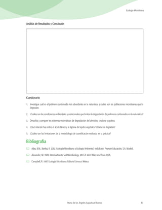 47
Ecología Microbiana
María de los Ángeles Aquiahuatl Ramos
Análisis de Resultados y Conclusión
Cuestionario
1.	 Investigue cuál es el polímero carbonado más abundante en la naturaleza y cuáles son las poblaciones microbianas que lo
degradan.
2.	 ¿Cuáles son las condiciones ambientales y nutricionales que limitan la degradación de polímeros carbonados en la naturaleza?
3.	 Describa y compare los sistemas enzimáticos de degradación del almidón, celulosa y quitina.
4.	 ¿Qué relación hay entre el ácido tánico y la lignina de tejidos vegetales? ¿Cómo se degradan?
5.	 ¿Cuáles son las limitaciones de la metodología de cuantificación realizada en la práctica?
Bibliografía
	 Atlas, R.M., Bartha, R. 2002. Ecología Microbiana y Ecología Ambiental. 4a Edición. Pearson Educación, S.A. Madrid.
	 Alexander, M. 1989. Introduction to Soil Microbiology. 4th Ed. John Wiley and Sons. USA.
	 Campbell, R. 1987. Ecología Microbiana. Editorial Limusa. México
 