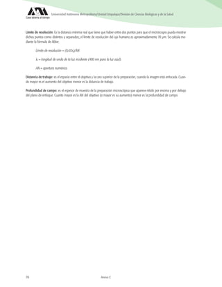 78 Anexo C
Universidad Autónoma Metropolitana/Unidad Iztapalapa/División de Ciencias Biológicas y de la Salud
Límite de resolución: Es la distancia mínima real que tiene que haber entre dos puntos para que el microscopio pueda mostrar
dichos puntos como distintos y separados; el límite de resolución del ojo humano es aproximadamente 70 μm. Se calcula me-
diante la fórmula de Abbe:
Límite de resolución = (0,61λ)/AN
λ = longitud de onda de la luz incidente (400 nm para la luz azul).
AN = apertura numérica.
Distancia de trabajo: es el espacio entre el objetivo y la cara superior de la preparación, cuando la imagen está enfocada. Cuan-
do mayor es el aumento del objetivo menor es la distancia de trabajo.
Profundidad de campo: es el espesor de muestra de la preparación microscópica que aparece nítido por encima y por debajo
del plano de enfoque. Cuanto mayor es la AN del objetivo (o mayor es su aumento) menor es la profundidad de campo
 