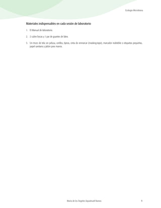 9
Ecología Microbiana
María de los Ángeles Aquiahuatl Ramos
Materiales indispensables en cada sesión de laboratorio
1.	 El Manual de laboratorio.
2.	 2 cubre bocas y 1 par de guantes de látex.
3.	 Un trozo de tela sin pelusa, cerillos, tijeras, cinta de enmarcar (masking-tape), marcador indeleble o etiquetas pequeñas,
papel sanitario y jabón para manos.
 
