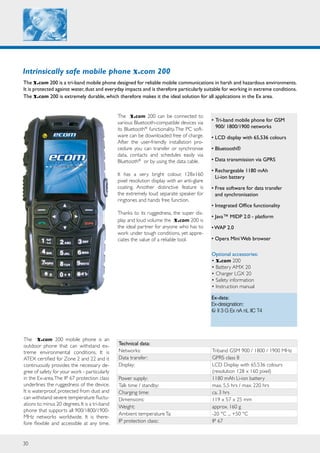 30
Intrinsically safe mobile phone x.com 200
The x.com 200 is a tri-band mobile phone designed for reliable mobile communications in harsh and hazardous environments.
It is protected against water,dust and everyday impacts and is therefore particularly suitable for working in extreme conditions.
The x.com 200 is extremely durable, which therefore makes it the ideal solution for all applications in the Ex area.
Ex-data:
Ex-designation:
II 3 G Ex nA nL IIC T4
The x.com 200 mobile phone is an
outdoor phone that can withstand ex-
treme environmental conditions. It is
ATEX certified for Zone 2 and 22 and it
continuously provides the necessary de-
gree of safety for your work - particularly
in the Ex-area.The IP 67 protection class
underlines the ruggedness of the device.
It is waterproof, protected from dust and
can withstand severe temperature fluctu-
ations to minus 20 degrees.It is a tri-band
phone that supports all 900/1800/1900-
MHz networks worldwide. It is there-
fore flexible and accessible at any time.
Technical data:
Networks: Triband GSM 900 / 1800 / 1900 MHz
Data transfer: GPRS class 8
Display: LCD Display with 65.536 colours
(resolution 128 x 160 pixel)
Power supply: 1180 mAh Li-ion battery
Talk time / standby: max. 5,5 hrs / max. 220 hrs
Charging time: ca. 3 hrs
Dimensions: 119 x 57 x 25 mm
Weight: approx. 160 g
Ambient temperatureTa: -20 °C ... +50 °C
IP protection class:: IP 67
•	Tri-band mobile phone for GSM
900/ 1800/1900 networks
• LCD display with 65,536 colours
• Bluetooth®
• Data transmission via GPRS
• Rechargeable 1180 mAh
Li-ion battery
• Free software for data transfer
and synchronisation
• Integrated Office functionality
• Java™ MIDP 2.0 - platform
• WAP 2.0
• Opera Mini Web browser
Optional accessories:			
• x.com 200
• Battery AMX 20
• Charger LGX 20
• Safety information
• Instruction manual
The x.com 200 can be connected to
various Bluetooth-compatible devices via
its Bluetooth®
functionality.The PC soft-
ware can be downloaded free of charge.
After the user-friendly installation pro-
cedure you can transfer or synchronise
data, contacts and schedules easily via
Bluetooth®
or by using the data cable.
It has a very bright colour, 128x160
pixel resolution display with an anti-glare
coating. Another distinctive feature is
the extremely loud separate speaker for
ringtones and hands free function.
Thanks to its ruggedness, the super dis-
play and loud volume the x.com 200 is
the ideal partner for anyone who has to
work under tough conditions, yet appre-
ciates the value of a reliable tool.
 