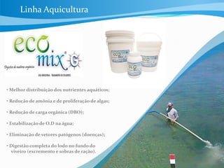 • Melhor distribuição dos nutrientes aquáticos;
• Redução de amônia e de proliferação de algas;
• Redução de carga orgânica (DBO);
• Estabilização de O.D na água;
• Eliminação de vetores patógenos (doenças);
• Digestão completa do lodo no fundo do
viveiro (excremento e sobras de ração).
Linha Aquicultura
 